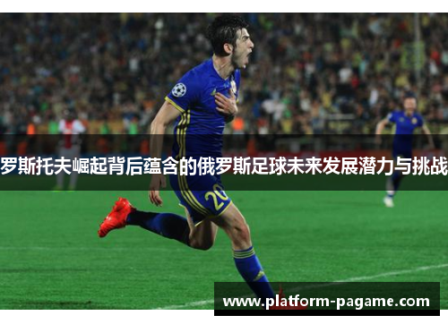 罗斯托夫崛起背后蕴含的俄罗斯足球未来发展潜力与挑战