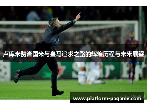 卢库米赞誉国米与皇马追求之路的辉煌历程与未来展望