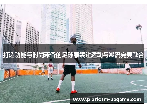 打造功能与时尚兼备的足球服装让运动与潮流完美融合