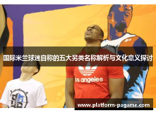 国际米兰球迷自称的五大另类名称解析与文化意义探讨
