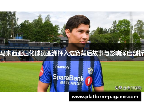 马来西亚归化球员亚洲杯入选赛背后故事与影响深度剖析 马来西亚归化球员亚洲杯入选赛背后故事与影响深度剖析