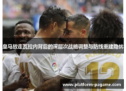 皇马放走瓦拉内背后的深层次战略调整与防线重建隐忧 皇马放走瓦拉内背后的深层次战略调整与防线重建隐忧