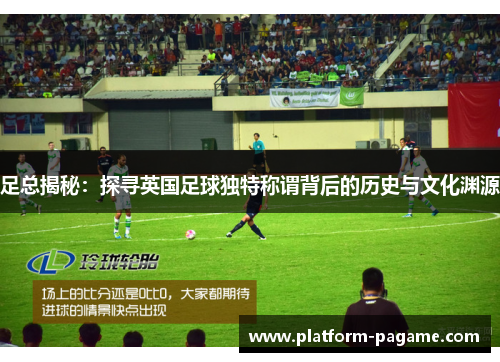 足总揭秘：探寻英国足球独特称谓背后的历史与文化渊源