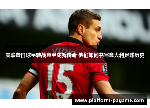 曼联昔日球星转战意甲成就传奇 他们如何书写意大利足球历史 曼联昔日球星转战意甲成就传奇 他们如何书写意大利足球历史