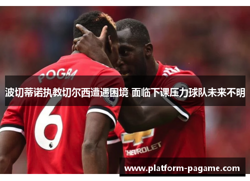 波切蒂诺执教切尔西遭遇困境 面临下课压力球队未来不明 波切蒂诺执教切尔西遭遇困境 面临下课压力球队未来不明