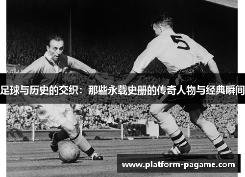 足球与历史的交织：那些永载史册的传奇人物与经典瞬间