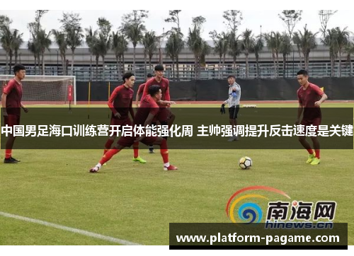 中国男足海口训练营开启体能强化周 主帅强调提升反击速度是关键
