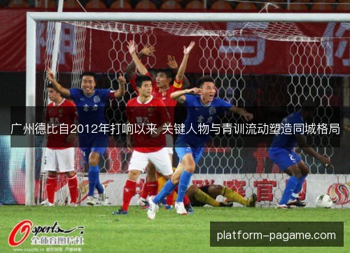 广州德比自2012年打响以来 关键人物与青训流动塑造同城格局